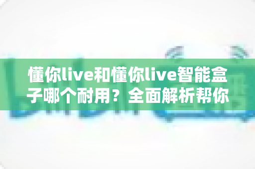 懂你live和懂你live智能盒子哪个耐用？全面解析帮你选对设备