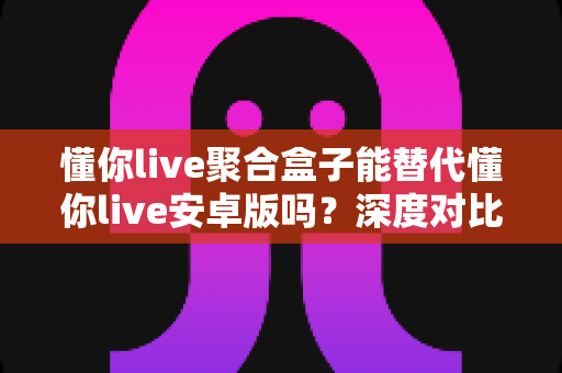 懂你live聚合盒子能替代懂你live安卓版吗？深度对比分析与实用选购指南