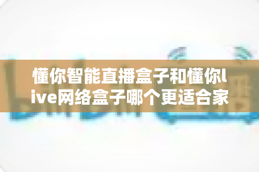 懂你智能直播盒子和懂你live网络盒子哪个更适合家用?2024家用电视盒子选购深度测评与避坑指南 懂你智能直播盒子和懂你live网络盒子哪个更适合家用?2024家用电视盒子选购深度测评与避坑指南