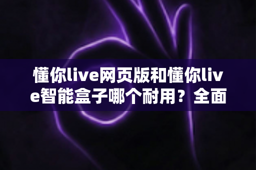 懂你live网页版和懂你live智能盒子哪个耐用?全面解析两大产品的使用寿命与选购指南 懂你live网页版和懂你live智能盒子哪个耐用?全面解析两大产品的使用寿命与选购指南