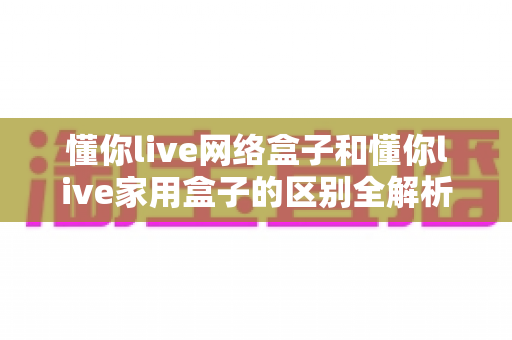 懂你live网络盒子和懂你live家用盒子的区别全解析：一文看懂如何选对家庭观影神器