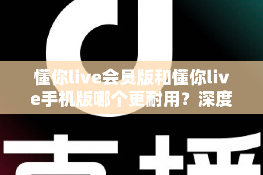 懂你live会员版和懂你live手机版哪个更耐用？深度对比分析助你做出明智选择