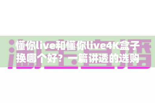 懂你live和懂你live4K盒子换哪个好？一篇讲透的选购指南帮你避坑