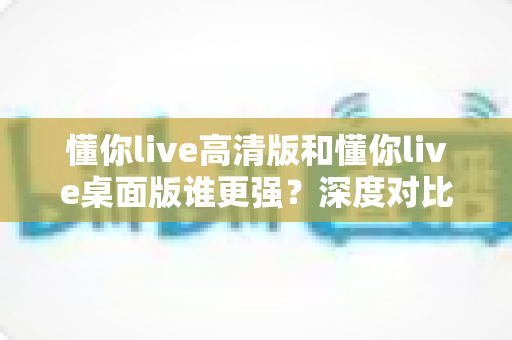 懂你live高清版和懂你live桌面版谁更强?深度对比评测帮你选对版本 懂你live高清版和懂你live桌面版谁更强?深度对比评测帮你选对版本