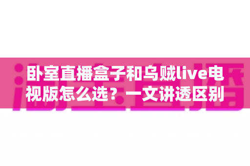 卧室直播盒子和乌贼live电视版怎么选？一文讲透区别、优劣与场景化选购建议