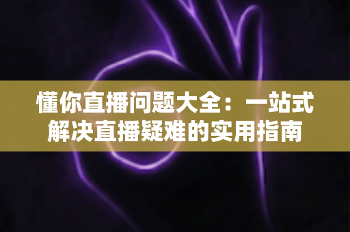 懂你直播问题大全:一站式解决直播疑难的实用指南 懂你直播问题大全:一站式解决直播疑难的实用指南