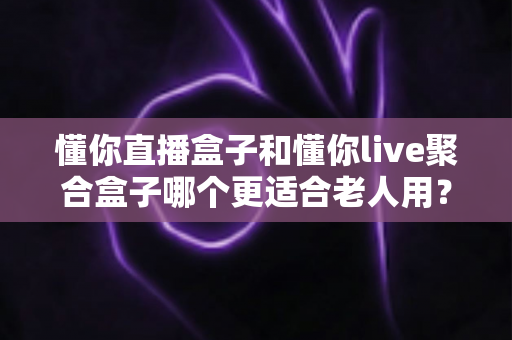 懂你直播盒子和懂你live聚合盒子哪个更适合老人用？中老年电视观看设备全面对比与贴心选购指南