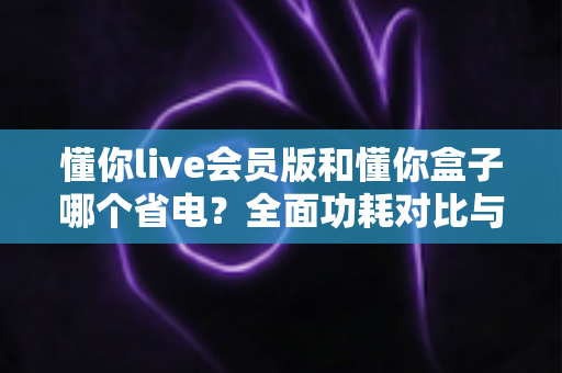 懂你live会员版和懂你盒子哪个省电?全面功耗对比与实用省电指南 懂你live会员版和懂你盒子哪个省电?全面功耗对比与实用省电指南