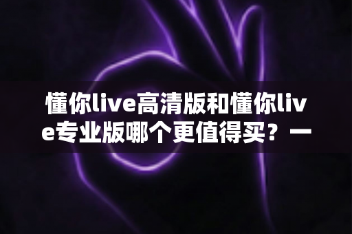 懂你live高清版和懂你live专业版哪个更值得买？一文读懂版本差异，选对不花冤枉钱