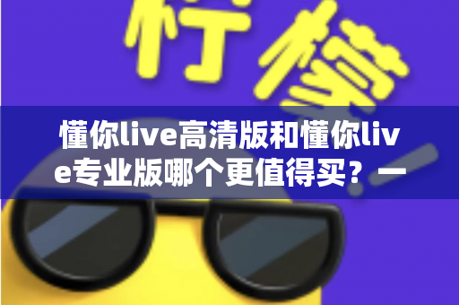 懂你live高清版和懂你live专业版哪个更值得买？一文读懂版本差异，选对不花冤枉钱