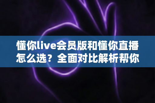 懂你live会员版和懂你直播怎么选？全面对比解析帮你做出明智决定