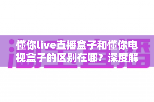 懂你live直播盒子和懂你电视盒子的区别在哪？深度解析两大盒子的核心差异，帮你选对不选贵