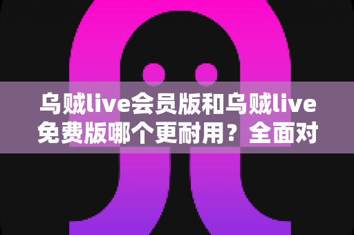 乌贼live会员版和乌贼live免费版哪个更耐用？全面对比解析，帮你选出最值得长期使用的版本