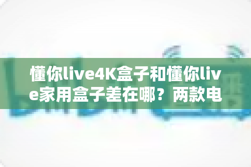 懂你live4K盒子和懂你live家用盒子差在哪?两款电视盒子深度对比与选购全攻略 懂你live4K盒子和懂你live家用盒子差在哪?两款电视盒子深度对比与选购全攻略