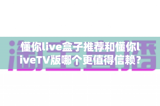 懂你live盒子推荐和懂你liveTV版哪个更值得信赖？全面对比与选购指南