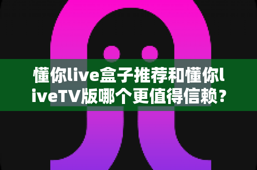 懂你live盒子推荐和懂你liveTV版哪个更值得信赖？全面对比与选购指南