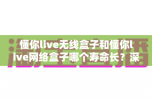 懂你live无线盒子和懂你live网络盒子哪个寿命长?深度对比分析与选购避坑指南 懂你live无线盒子和懂你live网络盒子哪个寿命长?深度对比分析与选购避坑指南