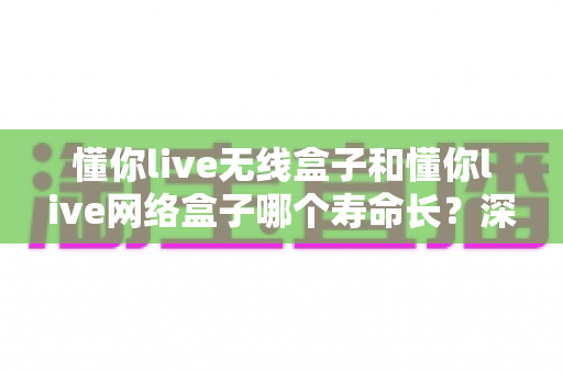 懂你live无线盒子和懂你live网络盒子哪个寿命长?深度对比分析与选购避坑指南 懂你live无线盒子和懂你live网络盒子哪个寿命长?深度对比分析与选购避坑指南