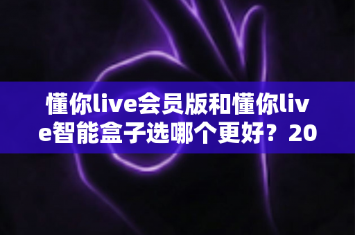 懂你live会员版和懂你live智能盒子选哪个更好?2025年最全选购指南与深度对比分析 懂你live会员版和懂你live智能盒子选哪个更好?2025年最全选购指南与深度对比分析