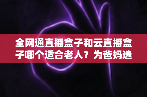 全网通直播盒子和云直播盒子哪个适合老人？为爸妈选电视盒子的实用选购指南