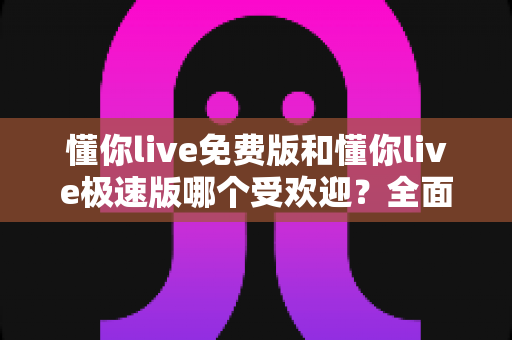 懂你live免费版和懂你live极速版哪个受欢迎？全面对比帮你选出最适合的版本