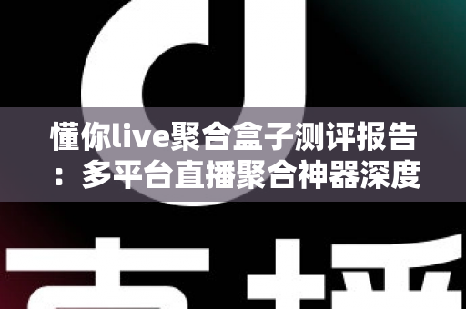 懂你live聚合盒子测评报告：多平台直播聚合神器深度体验，一文看懂值不值得入手