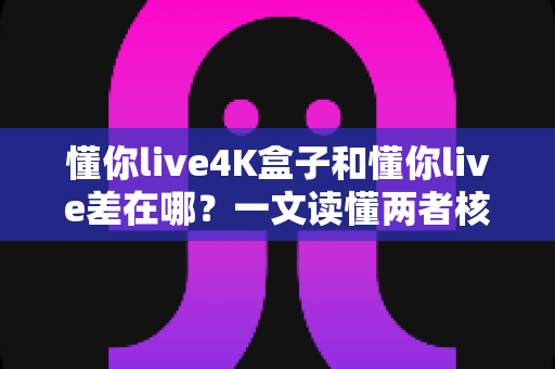 懂你live4K盒子和懂你live差在哪？一文读懂两者核心区别与选购指南