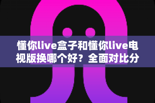懂你live盒子和懂你live电视版换哪个好?全面对比分析帮你做出最佳选择 懂你live盒子和懂你live电视版换哪个好?全面对比分析帮你做出最佳选择