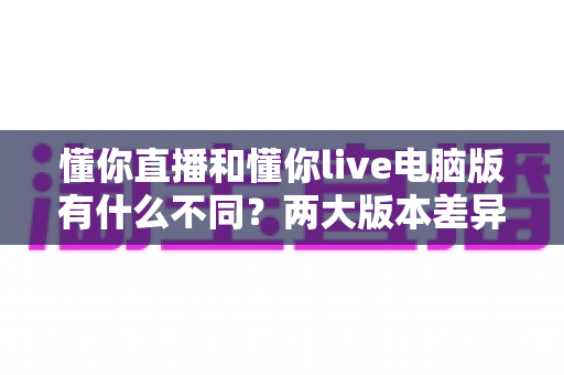 懂你直播和懂你live电脑版有什么不同?两大版本差异全解析与选择指南 懂你直播和懂你live电脑版有什么不同?两大版本差异全解析与选择指南