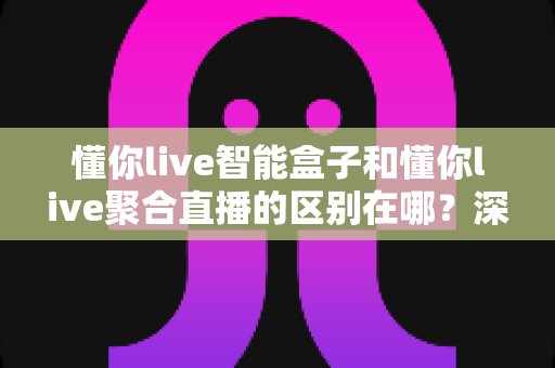 懂你live智能盒子和懂你live聚合直播的区别在哪?深度解析两大产品的功能差异与选购指南 懂你live智能盒子和懂你live聚合直播的区别在哪?深度解析两大产品的功能差异与选购指南