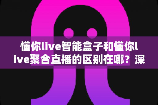 懂你live智能盒子和懂你live聚合直播的区别在哪?深度解析两大产品的功能差异与选购指南 懂你live智能盒子和懂你live聚合直播的区别在哪?深度解析两大产品的功能差异与选购指南