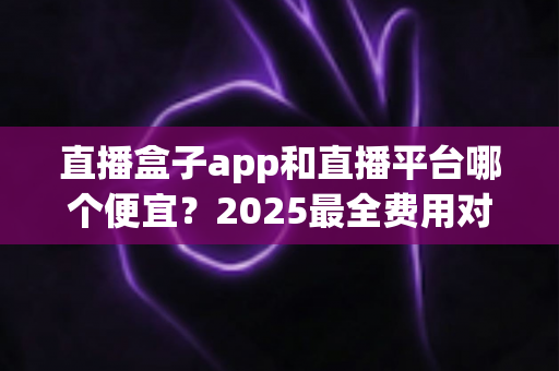 直播盒子app和直播平台哪个便宜?2025最全费用对比与省钱选择指南 直播盒子app和直播平台哪个便宜?2025最全费用对比与省钱选择指南