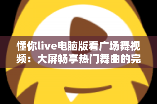 懂你live电脑版看广场舞视频:大屏畅享热门舞曲的完整观看指南 懂你live电脑版看广场舞视频:大屏畅享热门舞曲的完整观看指南