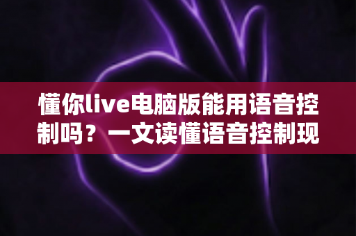 懂你live电脑版能用语音控制吗？一文读懂语音控制现状、替代方案与实用技巧