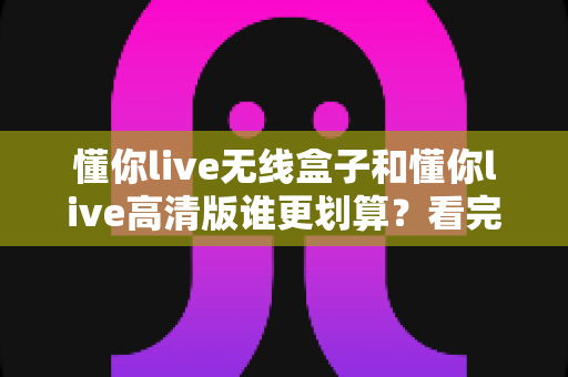 懂你live无线盒子和懂你live高清版谁更划算?看完这篇对比分析再掏钱 懂你live无线盒子和懂你live高清版谁更划算?看完这篇对比分析再掏钱