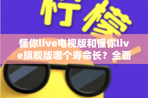 懂你live电视版和懂你live旗舰版哪个寿命长？全面对比解析两大版本使用寿命差异与选购实用指南