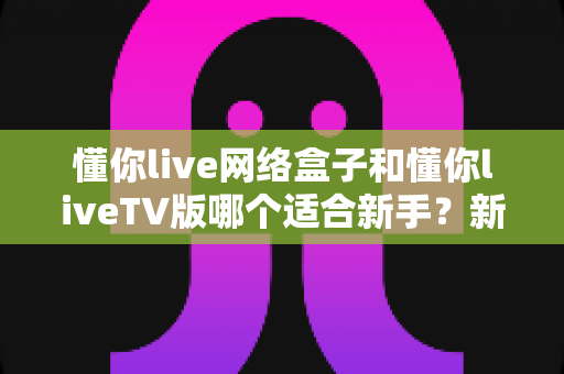 懂你live网络盒子和懂你liveTV版哪个适合新手？新手用户最全选购与使用指南