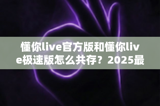 懂你live官方版和懂你live极速版怎么共存?2025最新双版本安装教程与实用技巧全解析 懂你live官方版和懂你live极速版怎么共存?2025最新双版本安装教程与实用技巧全解析