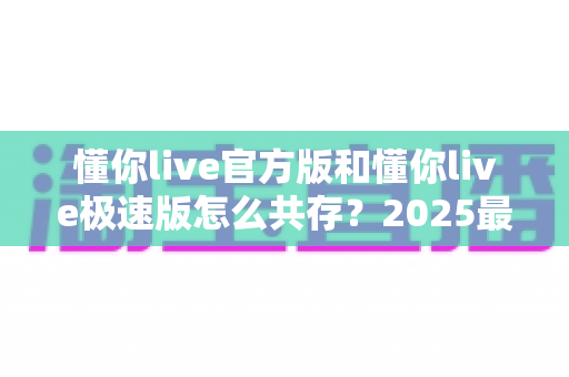 懂你live官方版和懂你live极速版怎么共存?2025最新双版本安装教程与实用技巧全解析 懂你live官方版和懂你live极速版怎么共存?2025最新双版本安装教程与实用技巧全解析