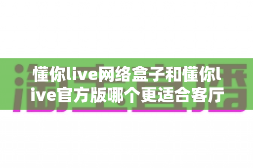 懂你live网络盒子和懂你live官方版哪个更适合客厅？最全对比指南助你打造理想家庭观影中心