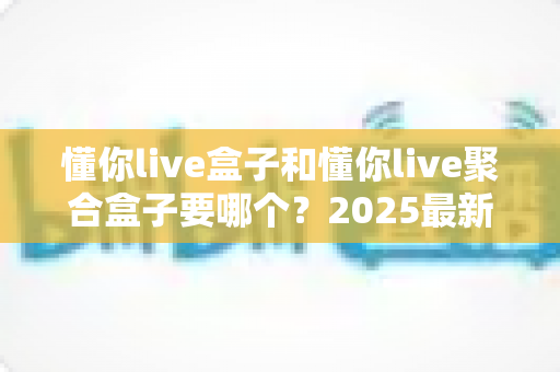 懂你live盒子和懂你live聚合盒子要哪个?2025最新选购指南帮你一次选对不踩坑 懂你live盒子和懂你live聚合盒子要哪个?2025最新选购指南帮你一次选对不踩坑