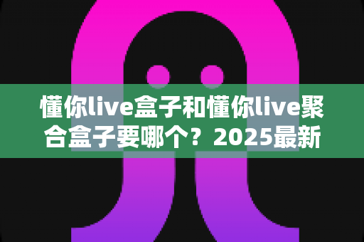 懂你live盒子和懂你live聚合盒子要哪个?2025最新选购指南帮你一次选对不踩坑 懂你live盒子和懂你live聚合盒子要哪个?2025最新选购指南帮你一次选对不踩坑