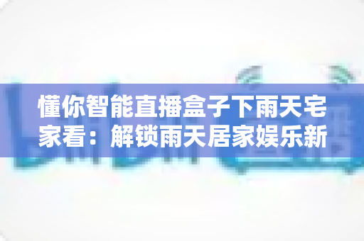 懂你智能直播盒子下雨天宅家看:解锁雨天居家娱乐新姿势的全能指南 懂你智能直播盒子下雨天宅家看:解锁雨天居家娱乐新姿势的全能指南