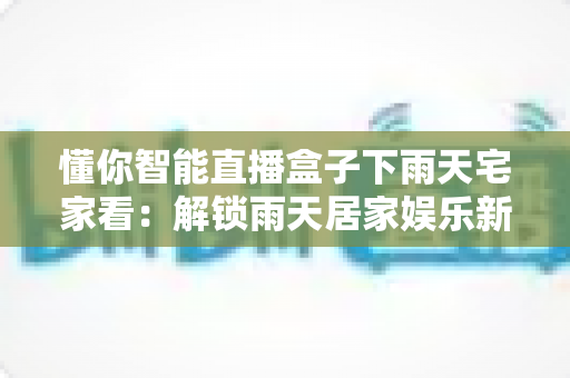 懂你智能直播盒子下雨天宅家看:解锁雨天居家娱乐新姿势的全能指南 懂你智能直播盒子下雨天宅家看:解锁雨天居家娱乐新姿势的全能指南