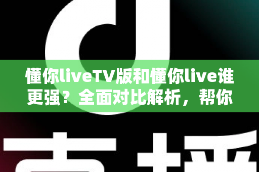 懂你liveTV版和懂你live谁更强？全面对比解析，帮你选出最适合自己的版本