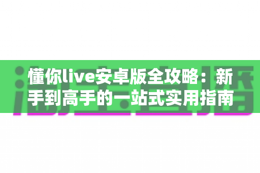 懂你live安卓版全攻略:新手到高手的一站式实用指南 懂你live安卓版全攻略:新手到高手的一站式实用指南