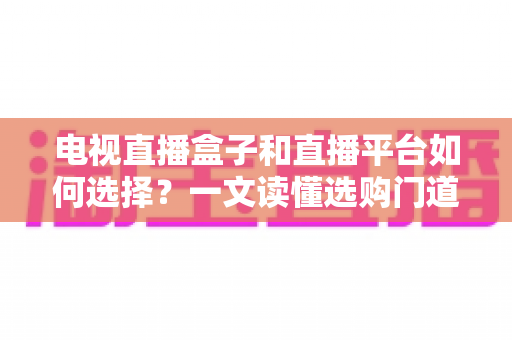 电视直播盒子和直播平台如何选择?一文读懂选购门道与实用避坑攻略 电视直播盒子和直播平台如何选择?一文读懂选购门道与实用避坑攻略