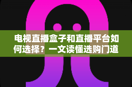 电视直播盒子和直播平台如何选择?一文读懂选购门道与实用避坑攻略 电视直播盒子和直播平台如何选择?一文读懂选购门道与实用避坑攻略