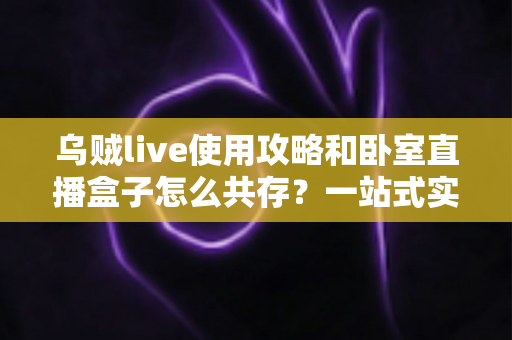 乌贼live使用攻略和卧室直播盒子怎么共存?一站式实操指南与技巧全解析 乌贼live使用攻略和卧室直播盒子怎么共存?一站式实操指南与技巧全解析