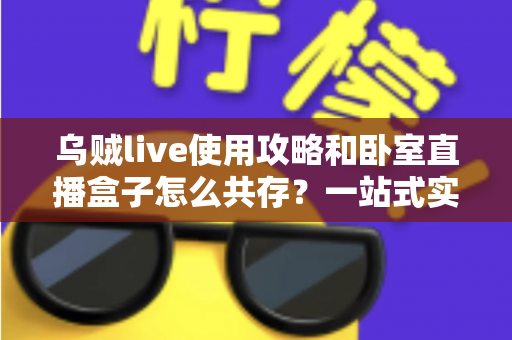 乌贼live使用攻略和卧室直播盒子怎么共存？一站式实操指南与技巧全解析